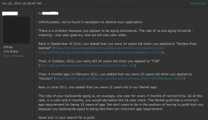 Unfortunately, we’ve found it necessary to decline your application. There is a problem because you appear to be aging backwards. The rest of us are aging forwards - meaning - one year goes by, and we are one year older. Back in September of 2010, you stated that you were 24 years old when you applied to “Hordes Most Wanted”. Then, in October, 2010, you were still 24 years old when you applied to “TOB” Then, 4 months ago, in February 2011, you stated that you were 23 years old when you applied to“Horizon” Now, in June 2011, you stated that you were 22 years old in our Mental app. The rate of your backwards aging is, on average, one year for every 4 months of normal time. So at this rate, in a year and 4 months, you would slip below the 18 year mark. The Mental guild has a minimum age requirement for being 18 years of age. We don’t want to be in the position of having to guild-kick you because you backwards-aged to being less than our minimum age requirement. Good luck in your search for a guild. Unfortunately, we’ve found it necessary to decline your application. There is a problem because you appear to be aging backwards. The rest of us are aging forwards - meaning - one year goes by, and we are one year older. Back in September of 2010, you stated that you were 24 years old when you applied to “Hordes Most Wanted”. Then, in October, 2010, you were still 24 years old when you applied to “TOB” Then, 4 months ago, in February 2011, you stated that you were 23 years old when you applied to“Horizon” Now, in June 2011, you stated that you were 22 years old in our Mental app. The rate of your backwards aging is, on average, one year for every 4 months of normal time. So at this rate, in a year and 4 months, you would slip below the 18 year mark. The Mental guild has a minimum age requirement for being 18 years of age. We don’t want to be in the position of having to guild-kick you because you backwards-aged to being less than our minimum age requirement. Good luck in your search for a guild.